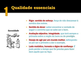    Rigor, sentido de esforço, força de não descansar à
    sombra dos outros.
   Sentido do dever: saber encontrar a vontade de
    seguir o caminho que se sabe ser o bom.
   Avaliação objectiva, integridade, que terá sempre a
    primazia sobre a noção do lucro ou do prestígio.
   Desejo de agir por um mundo melhor, esforçando-
    se por ser o primeiro a dar o exemplo.
   Lado metódico, honesto e digno de confiança: É
    justo perder o tempo que for preciso para fazer
    bem aquilo que eu faço.
 