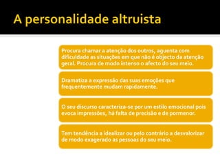 Procura chamar a atenção dos outros, aguenta com
dificuldade as situações em que não é objecto da atenção
geral. Procura de modo intenso o afecto do seu meio.

Dramatiza a expressão das suas emoções que
frequentemente mudam rapidamente.


O seu discurso caracteriza-se por um estilo emocional pois
evoca impressões, há falta de precisão e de pormenor.


Tem tendência a idealizar ou pelo contrário a desvalorizar
de modo exagerado as pessoas do seu meio.
 