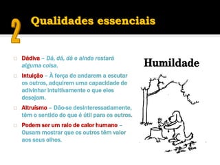    Dádiva – Dá, dá, dá e ainda restará
    alguma coisa.
   Intuição – À força de andarem a escutar
    os outros, adquirem uma capacidade de
    adivinhar intuitivamente o que eles
    desejam.
   Altruísmo – Dão-se desinteressadamente,
    têm o sentido do que é útil para os outros.
   Podem ser um raio de calor humano –
    Ousam mostrar que os outros têm valor
    aos seus olhos.
 