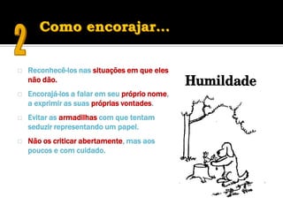   Reconhecê-los nas situações em que eles
    não dão.
   Encorajá-los a falar em seu próprio nome,
    a exprimir as suas próprias vontades.
   Evitar as armadilhas com que tentam
    seduzir representando um papel.
   Não os criticar abertamente, mas aos
    poucos e com cuidado.
 