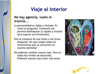 Viaje al interior
No hay agencia, vuelo ni
tranvía...
La personalidad es rígida y limitada. Es
   como un programa. Conocerla nos
   permite desbloquear su rigidez y avanzar
   para superar sus limitaciones.
Ella se compone de una huída y una tenaz
   búsqueda. De aquí surgen todos los
   sentimientos que se convierten en
   nuestra identidad
No podemos cambiar nuestro tipo. Pero en
  todos hay niveles de desarrollo.
  Podemos avanzar para estar más sanos.




                                              12
 