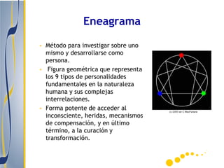 Eneagrama

• Método para investigar sobre uno
  mismo y desarrollarse como
  persona.
• Figura geométrica que representa
  los 9 tipos de personalidades
  fundamentales en la naturaleza
  humana y sus complejas
  interrelaciones.
• Forma potente de acceder al
  inconsciente, heridas, mecanismos
  de compensación, y en último
  término, a la curación y
  transformación.
 