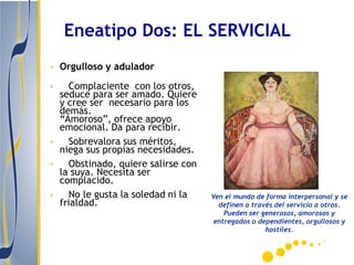 Eneatipo Dos: EL SERVICIAL
• Orgulloso y adulador
•  Complaciente con los otros,
 seduce para ser amado. Quiere
 y cree ser necesario para los
 demás.
 “Amoroso”, ofrece apoyo
 emocional. Da para recibir.
• Sobrevalora sus méritos,
 niega sus propias necesidades.
• Obstinado, quiere salirse con
 la suya. Necesita ser
 complacido.
• No le gusta la soledad ni la    Ven el mundo de forma interpersonal y se
 frialdad.                          definen a través del servicio a otros.
                                      Pueden ser generosos, amorosos y
                                   entregados o dependientes, orgullosos y
                                                  hostiles.
 