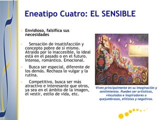 Eneatipo Cuatro: EL SENSIBLE
• Envidioso, falsifica sus
  necesidades

•     Sensación de insatisfacción y
    concepto pobre de sí mismo.
    Atraído por lo inaccesible, lo ideal
    está en el pasado o en el futuro.
    Intenso, romántico. Emocional.
•     Busca ser especial, diferente de
    los demás. Rechaza lo vulgar y la
    rutina.
•     Competitivo, busca ser más
    atractivo e interesante que otros,     Viven principalmente en su imaginación y
    ya sea en el ámbito de la imagen,         sentimientos. Pueden ser artísticos,
    el vestir, estilo de vida, etc.               vinculados e inspiradores o
                                             quejumbrosos, elitistas y negativos.
 