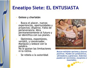 Eneatipo Siete: EL ENTUSIASTA
 • Goloso y charlatán

 •     Busca el placer, nuevas
     experiencias, oportunidades y
     proyectos; disperso. Falto de
     perseverancia. Mira
     permanentemente al futuro y
     se identifica con sus planes.
 •     Optimista, espontáneo,
     versátil, y conversador.
     Manipula y seduce con la
     palabra.
     No le gustan las limitaciones
     ni la rutina.                   Buscan múltiples opciones y futuros
                                     positivos. Pueden ser polifacéticos,
 •     Se rebela a la autoridad.     afirmadores y generosos. Enfermos
                                     pueden ser narcisistas, escapistas e
                                                 insaciables.
 