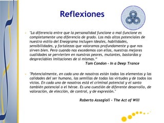Reflexiones

• "La diferencia entre que la personalidad funcione o mal-funcione es
  completamente una diferencia de grado. Los más altos potenciales de
  nuestro estilo del Eneagrama incluyen ideales, habilidades,
  sensibilidades, y fortalezas que valoramos profundamente y que nos
  sirven bien. Pero cuando nos excedemos con ellos, nuestras mejores
  cualidades se pervierten en nuestras peores, mutantes, bastardas y
  despreciables imitaciones de sí mismas.“
                                    Tom Condon - In a Deep Trance

• "Potencialmente, en cada uno de nosotros están todos los elementos y las
  calidades del ser humano, las semillas de todas las virtudes y de todos los
  vicios. En cada uno de nosotros está el criminal potencial y el santo
  también potencial o el héroe. Es una cuestión de diferente desarrollo, de
  valoración, de elección, de control, y de expresión."

                                 Roberto Assagioli - The Act of Will
 