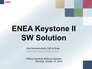 ENEA Keystone II 
SW Solution 
Jörg Hammerschmid, FAE at Enea, 
Joerg.Hammerschmid@enea.com 
TI/Enea Keystone Multicore Seminar 
Garching, October 14, 2014 
 
