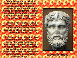 cabeza de Eneas Según la leyenda, el príncipe troyano Eneas, tras escapar de la destrucción de su ciudad y después de andar errando largo tiempo por el Mediterráneo, acaba por desembarcar en la costa del Lacio, donde reina el rey Latino, con el que forma alianza. Ascanio, hijo de Eneas, venido de Troya en su compañía, funda la ciudad de Alba, donde reina después de él una serie de reyes, descendientes suyos. El último, Procas, deja dos hijos, Numítor y Amulio. Numítor, el mayor y heredero legítimo, es derribado por Amulio, que relega a la hija de aquél, Rea Silvia, entre las Vestales. A pesar de esta precaución, Rea Silvia, fecundada por Marte, tiene dos gemelos, Rómulo y Remo.  