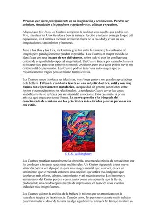 Personas que viven principalmente en su imaginación y sentimientos. Pueden ser
artísticos, vinculados e inspiradores o quejumbrosos, elitistas y negativos.
Al igual que los Unos, los Cuatros comparan la realidad con aquello que podría ser.
Pero, mientras los Unos tienden a buscar su imperfección e intentan corregir lo que está
equivocado, los Cuatros a menudo se tuercen fuera de la realidad y viven en sus
imaginaciones, sentimientos y humores.
Junto a los Dos y los Tres, los Cuatros gravitan entre la vanidad y la confusión de
imagen pero paradójicamente pueden expresarlo . Los Cuatros en mayor medida se
identifican con una imagen de ser defectuosos, sobre todo si esto les confiere una
calidad de originalidad o especial singularidad. Un Cuatro fuerza, por ejemplo, lamenta
su incapacidad para tener éxito en el mundo cotidiano, pero esta queja podría llevar una
calidad sutil de presunción. Los Cuatro podrían tener una auto-imagen que es
románticamente trágica pero al mismo tiempo elitista.
Los Cuatros sanos tienden a ser idealistas, tener buen gusto y son grandes apreciadores
de la belleza. Filtran la realidad a través de una subjetividad rica, sutil y son muy
buenos con el pensamiento metafórico, la capacidad de generar conexiones entre
hechos y acontecimientos no relacionados. La tendencia Cuatro de ver las cosas
simbólicamente se refuerza por su intensidad emocional. Esto crea materia prima
artística que pugna por tomar forma. La auto-expresión y la búsqueda del
conocimiento de sí mismo son las prioridades más elevadas para las personas con
este estilo.
© C.S. Walkingheart
Los Cuatros practican naturalmente la sinestesia, una mezcla crónica de sensaciones que
los conducen a intensas reacciones multiniveles. Un Cuatro ingresando a una nueva
situación podría ver algo que dispara una imagen mental que, a su vez, evoca un
sentimiento que le recuerda entonces una canción; que activa más imágenes que
despiertan más olores, sabores, sentimientos y así sucesivamente. Los humores y
sentimientos del Cuatro pueden correr juntos como una acuarela bajo la lluvia,
produciendo una calidoscópica mezcla de impresiones en reacción a los eventos
inclusive más insignificantes.
Los Cuatros valoran la estética de la belleza lo mismo que se armonizan con la
naturaleza trágica de la existencia. Cuando sanos, las personas con este estilo trabajan
para transmutar el dolor de la vida en algo significativo, a través del trabajo creativo en
 