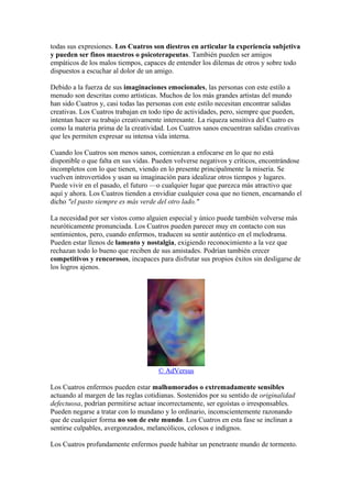 todas sus expresiones. Los Cuatros son diestros en articular la experiencia subjetiva
y pueden ser finos maestros o psicoterapeutas. También pueden ser amigos
empáticos de los malos tiempos, capaces de entender los dilemas de otros y sobre todo
dispuestos a escuchar al dolor de un amigo.
Debido a la fuerza de sus imaginaciones emocionales, las personas con este estilo a
menudo son descritas como artísticas. Muchos de los más grandes artistas del mundo
han sido Cuatros y, casi todas las personas con este estilo necesitan encontrar salidas
creativas. Los Cuatros trabajan en todo tipo de actividades, pero, siempre que pueden,
intentan hacer su trabajo creativamente interesante. La riqueza sensitiva del Cuatro es
como la materia prima de la creatividad. Los Cuatros sanos encuentran salidas creativas
que les permiten expresar su intensa vida interna.
Cuando los Cuatros son menos sanos, comienzan a enfocarse en lo que no está
disponible o que falta en sus vidas. Pueden volverse negativos y críticos, encontrándose
incompletos con lo que tienen, viendo en lo presente principalmente la miseria. Se
vuelven introvertidos y usan su imaginación para idealizar otros tiempos y lugares.
Puede vivir en el pasado, el futuro —o cualquier lugar que parezca más atractivo que
aquí y ahora. Los Cuatros tienden a envidiar cualquier cosa que no tienen, encarnando el
dicho "el pasto siempre es más verde del otro lado."
La necesidad por ser vistos como alguien especial y único puede también volverse más
neuróticamente pronunciada. Los Cuatros pueden parecer muy en contacto con sus
sentimientos, pero, cuando enfermos, traducen su sentir auténtico en el melodrama.
Pueden estar llenos de lamento y nostalgia, exigiendo reconocimiento a la vez que
rechazan todo lo bueno que reciben de sus amistades. Podrían también crecer
competitivos y rencorosos, incapaces para disfrutar sus propios éxitos sin desligarse de
los logros ajenos.
© AdVersus
Los Cuatros enfermos pueden estar malhumorados o extremadamente sensibles
actuando al margen de las reglas cotidianas. Sostenidos por su sentido de originalidad
defectuosa, podrían permitirse actuar incorrectamente, ser egoístas o irresponsables.
Pueden negarse a tratar con lo mundano y lo ordinario, inconscientemente razonando
que de cualquier forma no son de este mundo. Los Cuatros en esta fase se inclinan a
sentirse culpables, avergonzados, melancólicos, celosos e indignos.
Los Cuatros profundamente enfermos puede habitar un penetrante mundo de tormento.
 