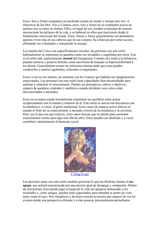 Eress, Seis y Sietes comparten un trasfondo común de miedo y forman otro trío. A
diferencia de los Dos, Tres y Cuatros, eress, Seis y Sietes no se confunden acerca de
quiénes son ni cómo se sienten. Ellos, en lugar de eso, tienden a anticipar de manera
inconsciente los peligros de la vida, y es habitual en ellos que reaccionen desde el
fundamento emocional del miedo. Eress, Seises y Sietes generalmente son pensadores
quienes viven más en sus cabezas que en sus cuerpos. Se esfuerzan por tomar acción,
afirmando sus voluntades y manejando la energía.
Los miedos del Cinco son específicamente sociales; las personas con este estilo
habitualmente se mantienen en guardia contra ser invadidos o engullidos por otros. Este
es el estilo más explícitamente asocial del Eneagrama. Cuando eres están a la defensiva,
pueden retirarse y ponerse hostiles como una forma de manejar su hipersensibilidad a
los demás. Generalmente temen las relaciones íntimas dado que estas pueden
conducirlos a sentirse agobiados, sofocados o engentados.
Eress viven en sus mentes, en contraste con los Cuatros que habitan sus imaginaciones
emocionales. Las personas con este estilo tiene capacidades bien desarrolladas para
analizar y sintetizar el conocimiento. Pueden ser perceptivos, sabios y objetivos,
capaces de quedarse centrados y analíticos cuando alrededor suyo otros están
desconcertados o aterrados.
Eress en su mejor estado normalmente mantienen un equilibrio entre actuar
recíprocamente con el mundo y retirarse de él. Este estilo se asocia con frecuencia con
la sabiduría y, a veces, al genio intelectual. Eress sanos de manera activa ofrecen al
mundo el fruto de su conocimiento, a menudo a través de la enseñanza y la escritura.
Pero, sea lo que sea que realicen, eress sanos buscan que su talento para aumentar
conocimiento cuente para algo más allá de ellos. Eress pueden ser idealistas y a veces
contribuir valientemente al bienestar social.
© Greg Evans
Las personas sanas con este estilo también practican lo que los Budistas llaman el no-
apego, una actitud caracterizada por una mezcla igual de desapego y compasión. Dentro
de esta postura eress puede jugar el juego de la vida sin apegarse demasiado a los
resultados y, como amigos, pueden estar capacitados para entender tu punto de vista
tanto como el suyo. Son simpáticos y de buen corazón lo mismo que capaces de ver los
eventos desde una perspectiva distante y evitar ponerse personalmente perturbados.
 