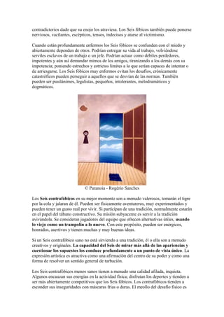 contradictorios dado que su enojo los atraviesa. Los Seis fóbicos también puede ponerse
nerviosos, vacilantes, escépticos, tensos, indecisos y atarse al victimismo.
Cuando están profundamente enfermos los Seis fóbicos se confunden con el miedo y
abiertamente dependen de otros. Podrían entregar su vida al trabajo, volviéndose
serviles esclavos de un trabajo o un jefe. Podrían actuar como débiles perdedores,
impotentes y aún así demandar mimos de los amigos, tiranizando a los demás con su
impotencia; poniendo estrechos y estrictos limites a lo que serían capaces de intentar o
de arriesgarse. Los Seis fóbicos muy enfermos evitan los desafíos, crónicamente
catastróficos pueden perseguir a aquellos que se desvían de las normas. También
pueden ser pusilánimes, legalistas, pequeños, intolerantes, melodramáticos y
dogmáticos.
© Paranoia - Rogério Sanches
Los Seis contrafóbicos en su mejor momento son a menudo valerosos, tomarán el tigre
por la cola y jalaran de él. Pueden ser físicamente aventureros, muy experimentados y
pueden tener un gusto real por vivir. Si participan de una tradición, normalmente estarán
en el papel del tábano constructivo. Su misión subyacente es servir a la tradición
avivándola. Se consideran jugadores del equipo que ofrecen alternativas útiles, usando
lo viejo como un trampolín a lo nuevo. Con este propósito, pueden ser enérgicos,
honrados, asertivos y tienen muchas y muy buenas ideas.
Si un Seis contrafóbico sano no está sirviendo a una tradición, él o ella son a menudo
creativos y originales. La capacidad del Seis de mirar más allá de las apariencias y
cuestionar los supuestos los conduce profundamente a un punto de vista único. La
expresión artística es atractiva como una afirmación del centro de su poder y como una
forma de resolver un sentido general de turbación.
Los Seis contrafóbicos menos sanos tienen a menudo una calidad afilada, inquieta.
Algunos encauzan sus energías en la actividad física; disfrutan los deportes y tienden a
ser más abiertamente competitivos que los Seis fóbicos. Los contrafóbicos tienden a
esconder sus inseguridades con máscaras frías o duras. El meollo del desafío físico es
 