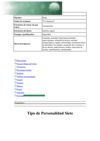 Pasión: Miedo
Fijación: Duda
Visión de sí mismo: "Yo obedezco"
Estructura de temor (lo que
evita):
Transgresión
Estructura de deseo: Sentirse seguro
Trampa o justificación: Seguridad
Otros descriptores:
Cobardía, ansiedad, hiperintencionalidad
supervigilante, orientación teórica, amistad
congraciadora, rigidez, belicosidad, orientación hacia
la autoridad y los ideales, acusación de sí mismos y
de los demás, ambivalencia, titubeo, detección de
averías, autoritarismo, cuestionador.
Bienvenida
Escuela Magia del Amor
Eneagrama
Psicología Gestalt
Sufismo
Talleres recomendados
Crearte
Cuentos
Música
Poesía
Artículos
Noticias
Eneagrama
Tipo de Personalidad Siete
 