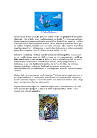 © Cullen McKeown
Cuando están menos sanos, las personas con este estilo son propensas al escapismo
e intentan evitar el dolor tanto en ellos como en los demás. Proyectan su poder hacia
fuerzas externas que pueden confinarlos, restringirlos, deprimirlos o juzgarlos. Los Siete
se auto-encarcelan dado que pueden rodearse con las personas y las circunstancias que
los fijarán o obligarán, imitando lo que los Sietes les hacen a ellos. Después de crear una
cárcel de expectativas y obligaciones, se sienten desvalidos, como si no tuviesen opción
alguna. Para compensar, hiperflexibilizan su capacidad de elección.
Los Sietes controlan y subliman su dolor complaciendo sus apetitos. Éstos pueden
ser por comida, drogas, ideas, actividad, personas, nuevas experiencias, etc. Los Sietes
Enfermos devoran la vida pero no lo digieren. Buscan afuera la novedad, intentando
mantenerse en alto a través de condimentar la realidad con sus imaginaciones y
fantasías de lo que será. Pueden ser diletantes, impulsivos, rebeldes, impersonales,
locuaces, narcisistas y codiciosos. Pueden abrigar muchos intereses pero
indiscriminadamente; su conocimiento es extenso pero no profundo, más bien como un
"milusos".
Muchos Sietes tienen problemas con la ejecución. Tienden a ser fuertes en comenzar la
acción pero débiles en la continuación. Normalmente no les asusta iniciar un curso de
acción o un nuevo proyecto. Su dificultad estriba en la aplicación diaria de tareas a largo
plazo y en soportar su aburrido alargamiento.
Algunos Sietes temen el proceso. No tienen ningún sentido bien desarrollado de cómo
hacer las cosas paso por paso. El pensar en poner un pie delante de otro no sólo es
aburrido sino más aún: espantoso.
© Picasso
 