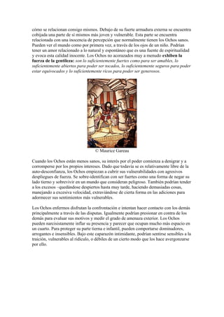 cómo se relacionan consigo mismos. Debajo de su fuerte armadura externa se encuentra
cobijada una parte de sí mismos más joven y vulnerable. Esta parte se encuentra
relacionada con una inocencia de percepción que normalmente tienen los Ochos sanos.
Pueden ver el mundo como por primera vez, a través de los ojos de un niño. Podrían
tener un amor relacionado a lo natural y espontáneo que es una fuente de espiritualidad
y evoca esta calidad inocente. Los Ochos no acorazados muy a menudo exhiben la
fuerza de la gentileza: son lo suficientemente fuertes como para ser amables, lo
suficientemente abiertos para poder ser tocados, lo suficientemente seguros para poder
estar equivocados y lo suficientemente ricos para poder ser generosos.
© Maurice Gareau
Cuando los Ochos están menos sanos, su interés por el poder comienza a denigrar y a
corromperse por los propios intereses. Dado que todavía se es relativamente libre de la
auto-desconfianza, los Ochos empiezan a cubrir sus vulnerabilidades con agresivos
despliegues de fuerza. Se sobre-identifican con ser fuertes como una forma de negar su
lado tierno y sobrevivir en un mundo que consideran peligroso. También podrían tender
a los excesos –quedándose despiertos hasta muy tarde, haciendo demasiadas cosas,
manejando a excesiva velocidad, extraviándose de cierta forma en las adiciones para
adormecer sus sentimientos más vulnerables.
Los Ochos enfermos disfrutan la confrontación e intentan hacer contacto con los demás
principalmente a través de las disputas. Igualmente podrían presionar en contra de los
demás para evaluar sus motivos y medir el grado de amenaza exterior. Los Ochos
pueden narcisistamente inflar su presencia y parecer que ocupan mucho más espacio en
un cuarto. Para proteger su parte tierna e infantil, pueden comportarse dominadores,
arrogantes e insensibles. Bajo este caparazón intimidante, podrían sentirse sensibles a la
traición, vulnerables al ridículo, o débiles de un cierto modo que los hace avergonzarse
por ello.
 