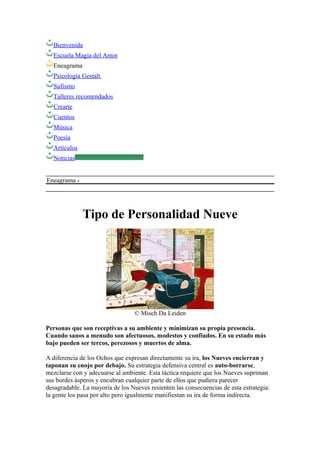 Bienvenida
Escuela Magia del Amor
Eneagrama
Psicología Gestalt
Sufismo
Talleres recomendados
Crearte
Cuentos
Música
Poesía
Artículos
Noticias
Eneagrama
Tipo de Personalidad Nueve
© Misch Da Leiden
Personas que son receptivas a su ambiente y minimizan su propia presencia.
Cuando sanos a menudo son afectuosos, modestos y confiados. En su estado más
bajo pueden ser tercos, perezosos y muertos de alma.
A diferencia de los Ochos que expresan directamente su ira, los Nueves encierran y
taponan su enojo por debajo. Su estrategia defensiva central es auto-borrarse,
mezclarse con y adecuarse al ambiente. Esta táctica requiere que los Nueves supriman
sus bordes ásperos y encubran cualquier parte de ellos que pudiera parecer
desagradable. La mayoría de los Nueves resienten las consecuencias de esta estrategia:
la gente los pasa por alto pero igualmente manifiestan su ira de forma indirecta.
 