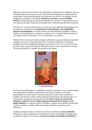 Dado que la mayoría de los Nueves han adquirido la coloración de su ambiente, hay una
variedad confusa de personas con este estilo. Pueden desempeñar una amplia gama de
ocupaciones y exteriormente parecer muy diferentes uno de otro. Sin embargo, lo que
comparten en el fondo es una distinta tendencia a dormirse a sus necesidades
internas. Cuando alguien está intentando identificar a un Nueve, lo que necesita buscar
es la ausencia de algo en lugar de una calidad clara y definida que manifieste la persona.
Los Nueves a veces han sido descritos como las personas ordinarias del Eneagrama. En
su estado más sano poseen una modestia personal profunda y una simplicidad
elegante de pensamiento. Los Nueves sanos son uniformemente templados, estables,
modestos, no-enjuiciadores y cómodos con quiénes son. A menudo tienen un punto de
vista alegre como los Siete, pero viven en el presente y no el futuro.
Muchos Nueves tienen una energía tranquila enfocada sin ego que dirigen para producir
cualquier cosa que sea importante para ellos. Este poder usualmente se encuentra
arraigado en el amor independientemente de que piensen o no en él. La mayoría de las
personas sanas con este estilo desean libremente servir a otros y administrar su mundo
de modo que beneficie a aquéllos de quienes se preocupan.
© Fernando Botero
Los Nueves son diplomáticos y mediadores naturales y pueden ser muy experimentados
en la resolución de conflictos. Dado que buscan la paz, la unión y la armonía,
generalmente les resulta sencillo encontrar puntos de acuerdo entre las partes en
conflicto. De allí que un Nueve podría negociar pacientemente una empresa que se va
construyendo en pequeños pasos positivos. Los Nueves sanos son suavemente
dinámicos, cubiertos con un sentido altamente integrado del sí mismo y de la
misión implícita. La mayoría suelen ser flexibles y capaces de reformular entorpecidas
y arduas verdades en caminos útiles que de alguna manera no generen nuevas
defensivas.
Cuando no están tan sanos, los Nueves convierten la modestia en auto-ocultación.
Comienzan a unirse ciegamente con los deseos de otros y desempeñar los papeles que
su ambiente requiere. En el proceso, borran sus propias necesidades, prioridades y
 
