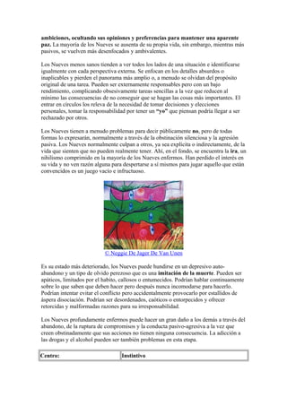 ambiciones, ocultando sus opiniones y preferencias para mantener una aparente
paz. La mayoría de los Nueves se ausenta de su propia vida, sin embargo, mientras más
pasivos, se vuelven más desenfocados y ambivalentes.
Los Nueves menos sanos tienden a ver todos los lados de una situación e identificarse
igualmente con cada perspectiva externa. Se enfocan en los detalles absurdos o
inaplicables y pierden el panorama más amplio o, a menudo se olvidan del propósito
original de una tarea. Pueden ser externamente responsables pero con un bajo
rendimiento, complicando obsesivamente tareas sencillas a la vez que reducen al
mínimo las consecuencias de no conseguir que se hagan las cosas más importantes. El
entrar en círculos los releva de la necesidad de tomar decisiones y elecciones
personales, tomar la responsabilidad por tener un “yo” que piensan podría llegar a ser
rechazado por otros.
Los Nueves tienen a menudo problemas para decir públicamente no, pero de todas
formas lo expresarán, normalmente a través de la obstinación silenciosa y la agresión
pasiva. Los Nueves normalmente culpan a otros, ya sea explícita o indirectamente, de la
vida que sienten que no pueden realmente tener. Ahí, en el fondo, se encuentra la ira, un
nihilismo comprimido en la mayoría de los Nueves enfermos. Han perdido el interés en
su vida y no ven razón alguna para despertarse a sí mismos para jugar aquello que están
convencidos es un juego vacío e infructuoso.
© Neggie De Jager De Van Unen
Es su estado más deteriorado, los Nueves puede hundirse en un depresivo auto-
abandono y un tipo de olvido perezoso que es una imitación de la muerte. Pueden ser
apáticos, limitados por el habito, callosos o entumecidos. Podrían hablar continuamente
sobre lo que saben que deben hacer pero después nunca incomodarse para hacerlo.
Podrían intentar evitar el conflicto pero accidentalmente provocarlo por estallidos de
áspera disociación. Podrían ser desordenados, caóticos o entorpecidos y ofrecer
retorcidas y malformadas razones para su irresponsabilidad.
Los Nueves profundamente enfermos puede hacer un gran daño a los demás a través del
abandono, de la ruptura de compromisos y la conducta pasivo-agresiva a la vez que
creen obstinadamente que sus acciones no tienen ninguna consecuencia. La adicción a
las drogas y el alcohol pueden ser también problemas en esta etapa.
Centro: Instintivo
 