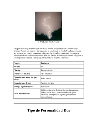 © Wladyslaw Jan Kowalski
Las personas muy enfermas con este estilo pueden crecer obsesivas, paranoicas y
celosas. Pueden ser crueles y persecutorias al servicio de la bondad. Malsanos pueden
ser moralmente vanos e hipócritas, así como obsesionados con cumplir proyectos y
misiones enfermizamente concebidas. Muchas formas de fundamentalismos religiosos e
ideológicos se disparan a través de este espíritu de enferma Unosedad.
Centro: Instintivo
Pasión: Ira
Fijación: Resentimiento
Visión de sí mismo: "Yo reformo"
Estructura de temor (lo que
evita):
Furia abierta
Estructura de deseo: Sentirse perfecto
Trampa o justificación: Perfección
Otros descriptores:
Crítica, exigencia, dominación, perfeccionismo,
hipercontrol, autocrítica soterrada, disciplina,
irritación no expresada, rigidez, puritanismo,
autoconfianza.
Tipo de Personalidad Dos
 