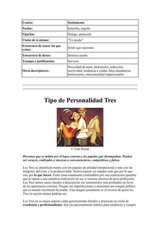 Centro: Sentimiento
Pasión: Soberbia, orgullo
Fijación: Halago, adulación
Visión de sí mismo: "Yo ayudo"
Estructura de temor (lo que
evita):
Sentir que necesitan
Estructura de deseo: Sentirse amado
Trampa o justificación: Servicio
Otros descriptores:
Necesidad de amor, hedonismo, seducción,
asertividad, tendencia a cuidar, falsa abundancia,
histrionismo, emocionalidad impresionable.
Tipo de Personalidad Tres
© Iván Durán
Personas que se miden por el logro externo y los papeles que desempeñan. Pueden
ser veraces, realizados y sinceros o convenencieros, competitivos y falsos.
Los Tres se identifican menos con los papeles de utilidad interpersonal y más con las
imágenes del éxito y la productividad. Suelen esperar ser amados más que por lo que
son, por lo que hacen. Están emocionalmente confundidos por una realización aparente
que se opone a una auténtica realización de sus sí mismos internos de poca perfección.
Los Tres menos sanos tienden a desconectar sus sentimientos más profundos en favor
de las apariencias externas. Niegan sus imperfecciones y presentan una imagen pública
que el mundo encontrará favorable. Esta imagen justamente es el reverso de quién los
Tres en secreto temen podrían ser.
Los Tres en su mejor aspecto están genuinamente dotados y practican un credo de
excelencia y profesionalismo. Son excepcionalmente hábiles para establecer y cumplir
 