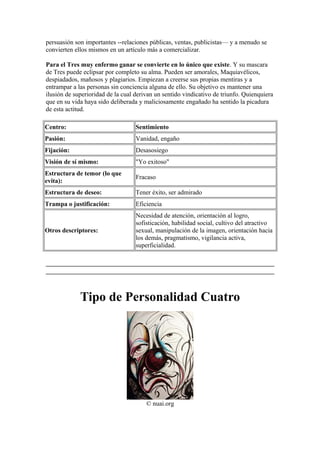 persuasión son importantes --relaciones públicas, ventas, publicistas— y a menudo se
convierten ellos mismos en un artículo más a comercializar.
Para el Tres muy enfermo ganar se convierte en lo único que existe. Y su mascara
de Tres puede eclipsar por completo su alma. Pueden ser amorales, Maquiavélicos,
despiadados, mañosos y plagiarios. Empiezan a creerse sus propias mentiras y a
entrampar a las personas sin conciencia alguna de ello. Su objetivo es mantener una
ilusión de superioridad de la cual derivan un sentido vindicativo de triunfo. Quienquiera
que en su vida haya sido deliberada y maliciosamente engañado ha sentido la picadura
de esta actitud.
Centro: Sentimiento
Pasión: Vanidad, engaño
Fijación: Desasosiego
Visión de sí mismo: "Yo exitoso"
Estructura de temor (lo que
evita):
Fracaso
Estructura de deseo: Tener éxito, ser admirado
Trampa o justificación: Eficiencia
Otros descriptores:
Necesidad de atención, orientación al logro,
sofisticación, habilidad social, cultivo del atractivo
sexual, manipulación de la imagen, orientación hacia
los demás, pragmatismo, vigilancia activa,
superficialidad.
Tipo de Personalidad Cuatro
© nuai.org
 