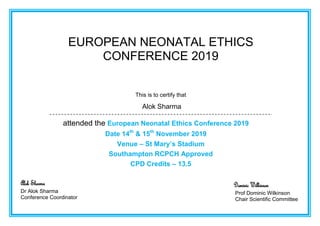 EUROPEAN NEONATAL ETHICS
CONFERENCE 2019
This is to certify that
Alok Sharma
attended the European Neonatal Ethics Conference 2019
Date 14th
& 15th
November 2019
Venue – St Mary’s Stadium
Southampton RCPCH Approved
CPD Credits – 13.5
Alok Sharma
Dr Alok Sharma
Conference Coordinator
Dominic Wilkinson
Prof Dominic Wilkinson
Chair Scientific Committee
 