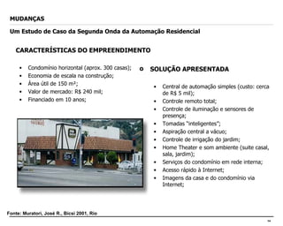 CARACTERÍSTICAS DO EMPREENDIMENTO Condomínio horizontal (aprox. 300 casas); Economia de escala na construção; Área útil de 150 m²; Valor de mercado: R$ 240 mil; Financiado em 10 anos; MUDANÇAS Um Estudo de Caso da Segunda Onda da Automação Residencial SOLUÇÃO APRESENTADA Central de automação simples (custo: cerca de R$ 5 mil); Controle remoto total; Controle de iluminação e sensores de presença; Tomadas “inteligentes”; Aspiração central a vácuo; Controle de irrigação do jardim; Home Theater e som ambiente (suite casal, sala, jardim); Serviços do condomínio em rede interna; Acesso rápido à Internet; Imagens da casa e do condomínio via Internet; Fonte: Muratori, José R., Bicsi 2001, Rio 