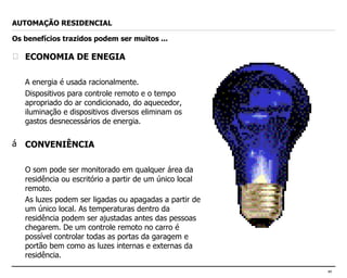 ECONOMIA DE ENEGIA A energia é usada racionalmente. Dispositivos para controle remoto e o tempo apropriado do ar condicionado, do aquecedor, iluminação e dispositivos diversos eliminam os gastos desnecessários de energia. CONVENIÊNCIA O som pode ser monitorado em qualquer área da residência ou escritório a partir de um único local remoto. As luzes podem ser ligadas ou apagadas a partir de um único local. As temperaturas dentro da residência podem ser ajustadas antes das pessoas chegarem. De um controle remoto no carro é possível controlar todas as portas da garagem e portão bem como as luzes internas e externas da residência. AUTOMAÇÃO RESIDENCIAL Os benefícios trazidos podem ser muitos ... 