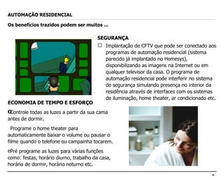 SEGURANÇA Implantação de CFTV que pode ser conectado aos programas de automação residencial (sistema parecido já implantado no Homesys), disponibilizando as imagens na Internet ou em qualquer televisor da casa. O programa de automação residencial pode interferir no sistema de segurança simulando presença no interior da residência através de interfaces com os sistemas de iluminação, home theater, ar condicionado etc. AUTOMAÇÃO RESIDENCIAL Os benefícios trazidos podem ser muitos ... ECONOMIA DE TEMPO E ESFORÇO Controle todas as luzes a partir da sua cama antes de dormir.  Programe o home theater para automaticamente baixar o volume ou pausar o filme quando o telefone ou campainha tocarem.  Pré programe as luzes para várias funções como: festas, horário diurno, trabalho da casa, horário de dormir, horário noturno etc. 