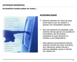 ACESSIBILIDADE Sistemas operados por chave de toque (touch pad) ou por voz assistem a pessoas com necessidades especiais. Para este segmento da população, estes sistemas não são apenas uma questão de conveniência, são ferramentas necessárias as quais devolvem ao indivíduo a sua independência. Estes sistemas personalizáveis efetuam controles normais tais como: luminárias, som, televisores, portas internas e externas adaptadas, acesso à internet, fax, telefone etc. AUTOMAÇÃO RESIDENCIAL Os benefícios trazidos podem ser muitos ... 