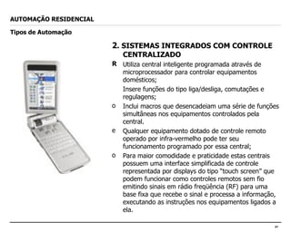 2 . SISTEMAS INTEGRADOS COM CONTROLE CENTRALIZADO Utiliza central inteligente programada através de microprocessador para controlar equipamentos domésticos; Insere funções do tipo liga/desliga, comutações e regulagens; Inclui macros que desencadeiam uma série de funções simultâneas nos equipamentos controlados pela central. Qualquer equipamento dotado de controle remoto operado por infra-vermelho pode ter seu funcionamento programado por essa central; Para maior comodidade e praticidade estas centrais possuem uma interface simplificada de controle representada por displays do tipo “touch screen” que podem funcionar como controles remotos sem fio emitindo sinais em rádio freqüência (RF) para uma base fixa que recebe o sinal e processa a informação, executando as instruções nos equipamentos ligados a ela. AUTOMAÇÃO RESIDENCIAL Tipos de Automação 