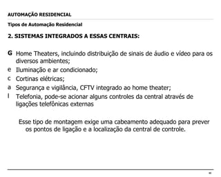 2. SISTEMAS INTEGRADOS A ESSAS CENTRAIS: Home Theaters, incluindo distribuição de sinais de áudio e vídeo para os diversos ambientes; Iluminação e ar condicionado; Cortinas elétricas; Segurança e vigilância, CFTV integrado ao home theater; Telefonia, pode-se acionar alguns controles da central através de ligações telefônicas externas Esse tipo de montagem exige uma cabeamento adequado para prever os pontos de ligação e a localização da central de controle. AUTOMAÇÃO RESIDENCIAL Tipos de Automação Residencial 