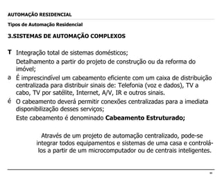 3.SISTEMAS DE AUTOMAÇÃO COMPLEXOS Integração total de sistemas domésticos; Detalhamento a partir do projeto de construção ou da reforma do imóvel; É imprescindível um cabeamento eficiente com um caixa de distribuição centralizada para distribuir sinais de: Telefonia (voz e dados), TV a cabo, TV por satélite, Internet, A/V, IR e outros sinais. O cabeamento deverá permitir conexões centralizadas para a imediata disponibilização desses serviços; Este cabeamento é denominado  Cabeamento Estruturado; Através de um projeto de automação centralizado, pode-se integrar todos equipamentos e sistemas de uma casa e controlá-los a partir de um microcomputador ou de centrais inteligentes. AUTOMAÇÃO RESIDENCIAL Tipos de Automação Residencial 