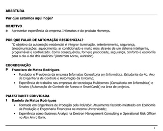 ABERTURA Por que estamos aqui hoje? OBJETIVO Apresentar experiência da empresa Infomatos e do produto Homesys. POR QUE FALAR DE AUTOMAÇÃO RESIDENCIAL? “ O objetivo da automação residencial é integrar iluminação, entretenimento, segurança, telecomunicações, aquecimento, ar condicionado e muito mais através de um sistema inteligente, programável e centralizado. Como consequência, fornece praticidade, segurança, conforto e economia para o dia-a-dia dos usuários.”(Roterdan Abreu, Aureside) COORDENAÇÃO Francisco de Matos Rodrigues Fundador e Presidente da empresa Infomatos Consultoria em Informática. Estudante do 4o. Ano de Engenharia de Controle e Automação da Unicamp; Experiência de trabalho nas empresas de tecnologia Multicomex (Consultoria em Informática) e Smatec (Automação de Controle de Acesso e SmartCards) na área de projetos. PALESTRANTE CONVIDADA Daniela de Matos Rodrigues Formada em Engenheira de Produção pela Poli/USP. Atualmente fazendo mestrado em Economia da Produção e Engenharia Financeira na mesma Universidade; Experiência como Business Analyst na Dextron Management Consulting e Operational Risk Officer no Abn Amro Bank. 