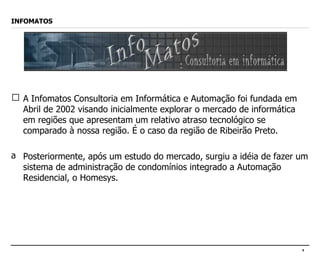 INFOMATOS A Infomatos Consultoria em Informática e Automação foi fundada em Abril de 2002 visando inicialmente explorar o mercado de informática em regiões que apresentam um relativo atraso tecnológico se comparado à nossa região. É o caso da região de Ribeirão Preto.  Posteriormente, após um estudo do mercado, surgiu a idéia de fazer um sistema de administração de condomínios integrado a Automação Residencial, o Homesys. 