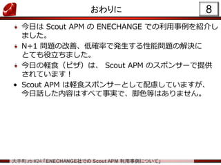 大手町.rb #24 「ENECHANGE社での Scout APM 利用事例について」
おわりに
今日は Scout APM の ENECHANGE での利用事例を紹介し
ました。
N+1 問題の改善、低確率で発生する性能問題の解決に
とても...