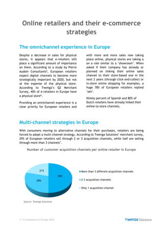 7 | E-commerce in Europe 2016
Online retailers and their e-commerce
strategies
The omnichannel experience in Europe
Despite a decrease in sales for physical
stores, it appears that e-retailers still
place a significant amount of importance
on them. According to a study by Pierre
Audoin Consultants⁵, European retailers
expect digital channels to become more
strategically important by 2020, but not
at the expense of the physical store.
According to Twenga’s Q2 Merchant
Survey, 40% of e-retailers in Europe have
a physical store⁶.
Providing an omnichannel experience is a
clear priority for European retailers and
with more and more sales now taking
place online, physical stores are taking a
on a role similar to a ‘showroom’. When
asked if their company has already or
planned on linking their online sales
channel to their store-based one in the
next 2 years (through click-and-collect or
in-store online shopping for example), a
huge 78% of European retailers replied
‘yes’.
Ninety percent of Spanish and 80% of
Dutch retailers have already linked their
online-to-store channels.
Multi-channel strategies in Europe
With consumers moving to alternative channels for their purchases, retailers are being
forced to adopt a multi-channel strategy. According to Twenga Solutions’ merchant survey,
29% of European retailers sell through 2 or 3 acquisition channels, while half are selling
through more than 3 channels⁷.
Number of customer acquisition channels per online retailer in Europe
50%
29%
21% More than 3 different acquisition channels
2-3 acquisition channels
Only 1 acquisition channel
Source: Twenga Solutions
 