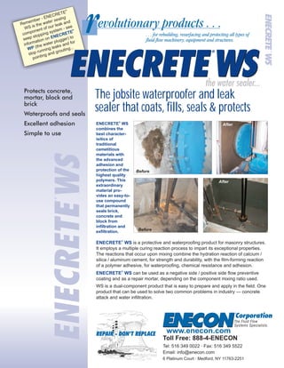 Protects concrete,
mortar, block and
brick
Waterproofs and seals
Excellent adhesion
Simple to use
®
Remember - ENECRETE
WS is the water sealng
component of our leak and
seep stopping system - see
information on
(the water plugger) to
stop running leaks and for
pointing and grouting...
®
ENECRETE
WP
The jobsite waterproofer and leak
sealer that coats, fills, seals & protects
6 Platinum Court · Medford, NY 11763-2251
Tel: 516 349 0022 · Fax: 516 349 5522
Email: info@enecon.com
Toll Free: 888-4-ENECON
www.enecon.com
®
ENECRETE
combines the
best character-
isitics of
traditional
cemetitious
materials with
the advanced
adhesion and
protection of the
highest quality
polymers. This
extraordinary
material pro-
vides an easy-to-
use compound
that permanently
seals brick,
concrete and
block from
infiltration and
exfiltration.
WS
®
ENECRETE WS
®
ENECRETE WS
is a protective and waterproofing product for masonry structures.
It employs a multiple curing reaction process to impart its exceptional properties.
The reactions that occur upon mixing combine the hydration reaction of calcium /
silica / aluminum cement, for strength and durability, with the film-forming reaction
of a polymer adhesive, for waterproofing, chemical resistance and adhesion.
can be used as a negative side / positive side flow preventive
coating and as a repair mortar, depending on the component mixing ratio used.
WS is a dual-component product that is easy to prepare and apply in the field. One
product that can be used to solve two common problems in industry — concrete
attack and water infiltration.
Before
After
Before
After
 