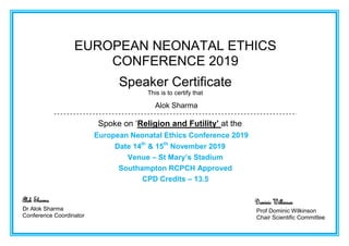 EUROPEAN NEONATAL ETHICS
CONFERENCE 2019
Speaker Certificate
This is to certify that
Alok Sharma
Spoke on ‘Religion and Futility’ at the
European Neonatal Ethics Conference 2019
Date 14th
& 15th
November 2019
Venue – St Mary’s Stadium
Southampton RCPCH Approved
CPD Credits – 13.5
Alok Sharma
Dr Alok Sharma
Conference Coordinator
Dominic Wilkinson
Prof Dominic Wilkinson
Chair Scientific Committee
 