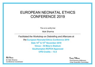 EUROPEAN NEONATAL ETHICS
CONFERENCE 2019
This is to certify that
Alok Sharma
Facilitated the Workshop on Debriefing and Aftercare at
the European Neonatal Ethics Conference 2019
Date 14th
& 15th
November 2019
Venue – St Mary’s Stadium
Southampton RCPCH Approved
CPD Credits – 13.5
Alok Sharma
Dr Alok Sharma
Conference Coordinator
Dominic Wilkinson
Prof Dominic Wilkinson
Chair Scientific Committee