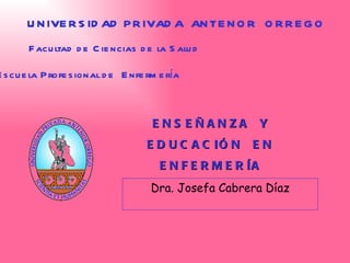 ENSEÑANZA  Y  EDUCACIÓN  EN  ENFERMERÍA   Dra. Josefa Cabrera Díaz UNIVERSIDAD PRIVADA  ANTENOR  ORREGO Facultad de Ciencias de la Salud Escuela  P rofesional de  E nfermería 