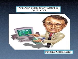 POR: ENEDINA FERNÁNDEZ
PERCEPCIÓN DE LOS DOCENTES SOBRE EL
USO DE LA TICS
 