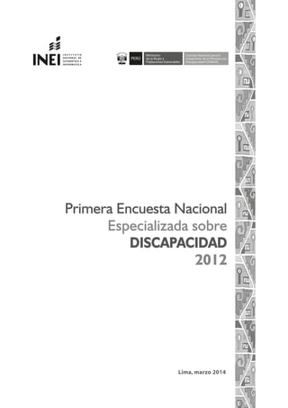 Lima, marzo 2014
Primera Encuesta Nacional
Especializada sobre
DISCAPACIDAD
2012
Ministerio
de la Mujer y
Poblaciones Vulnerables
Concejo Nacional para la
Integración de la Persona con
Discapacidad CONADIS
REPÚBLICA DEL PERÚ
 