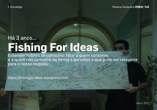 Peixaria Centenária ENED / UA
março 2015
Há 3 anos...
Fishing For Ideas
Entender hábitos de consumo: falar a quem consome,
e a quem não consome de forma a perceber o que pode ser relevante
para o nosso negócio.
1. Estratégia
https://ﬁshingforideas.wordpress.com
 