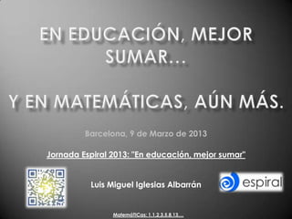 Barcelona, 9 de Marzo de 2013

Jornada Espiral 2013: "En educación, mejor sumar"


          Luis Miguel Iglesias Albarrán


                MatemáTICas: 1,1,2,3,5,8,13,...
 
