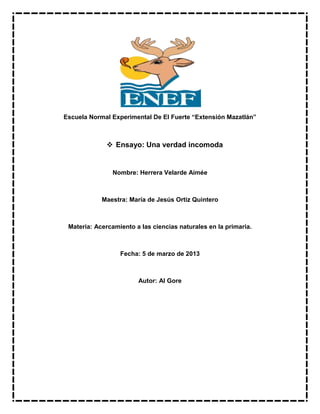 Escuela Normal Experimental De El Fuerte “Extensión Mazatlán”
 Ensayo: Una verdad incomoda
Nombre: Herrera Velarde Aimée
Maestra: María de Jesús Ortiz Quintero
Materia: Acercamiento a las ciencias naturales en la primaria.
Fecha: 5 de marzo de 2013
Autor: Al Gore
 