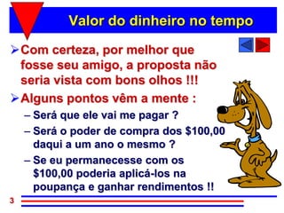 Valor do dinheiro no tempo

Com certeza, por melhor que
 fosse seu amigo, a proposta não
 seria vista com bons olhos !!!
Alguns pontos vêm a mente :
    – Será que ele vai me pagar ?
    – Será o poder de compra dos $100,00
      daqui a um ano o mesmo ?
    – Se eu permanecesse com os
      $100,00 poderia aplicá-los na
      poupança e ganhar rendimentos !!
3
 
