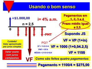 Usando o bom senso
                                                       Pagamentos em
         +$1.000,00              i= 4% a.m.                1, 2, 3 e 4
                    n = 2,5                           Prazo médio igual
                                                              a 2,5
     0       1       2     3         4
                                         -PMT           Supondo JS

    Cuidado!                                           VF = VP (1+in)
Valor aproximado                     PQ?
por juros simples                VF = 1+2+3+4   VF = 1000 (1+0,04.2,5)
                                  PMT = VF/4
 Valor exato                  MÉDIA = (1+2+3+4)/4         VF = 1100
  com juros
 compostos
                      VF       Como são feitos quatro pagamentos

                                  Pagamento = 1100/4 = $275,00
 