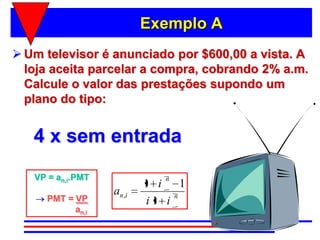 Exemplo A
 Um televisor é anunciado por $600,00 a vista. A
  loja aceita parcelar a compra, cobrando 2% a.m.
  Calcule o valor das prestações supondo um
  plano do tipo:


   4 x sem entrada
   VP = an,i.PMT                n
                            1 i    1
                   an , i        n
      PMT = VP              i1 i
            an,i
 