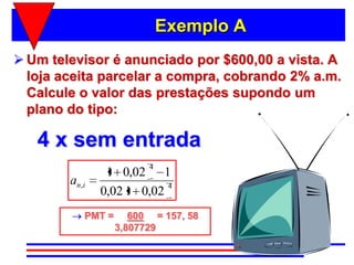 Exemplo A
 Um televisor é anunciado por $600,00 a vista. A
  loja aceita parcelar a compra, cobrando 2% a.m.
  Calcule o valor das prestações supondo um
  plano do tipo:

   4 x sem entrada
                           4
                  1 0,02 1
        an , i               4
                 0,02 1 0,02
             PMT =      600 = 157, 58
                     3,807729
 